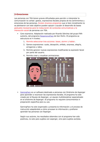 2-Emociones
Las personas con TEA tienen graves dificultades para percibir e interpretar la
comunicación no verbal: gestos, expresiones faciales propios de los sentimientos y
emociones de las personas. Existen diversos programas que si bien inicialmente no
se plantearon con este objetivo pueden apoyar o ayudar al desarrollo de bases
gestuales necesarias para la instauración de conductas comunicativas y la
interacción social de personas con TEA.
      Cara expresiva. Adaptación realizada por Ricardo Sánchez del grupo FAR-
       autismo, del programa ResponsiveFace de Ken Perlin. El programa se
       estructura en 4 niveles:
          1. Permite seleccionar tres acciones: besar, dormir y hablar.
          2. Genera expresiones: susto, decepción, enfado, sorpresa, alegría,
             arrogancia y rabia.
          3. Permite generar nuevas expresiones modificando la expresión facial
             por parte del usuario.
          4. Permite crear y visualizar animaciones.




      GainingFace es un software destinado a personas con Síndrome de Asperger
       para aprender a reconocer las expresiones faciales. El programa ha sido
       creado por el Equipo de Asperger, un equipo multidisciplinar especializado
       en el síndrome de Asperger. El programa no requiere conocimientos ni
       preparación específica para su uso.

       GainingFace ha sido organizado y presenta la información y el proceso de
       instrucción adaptándolo a cómo procesan la información y prefieren
       aprender las personas con Asperger.

       Según sus autores, los resultados obtenidos con el programa han sido
       positivos, no solo para sujetos con asperger, sino para sujetos autistas.
 