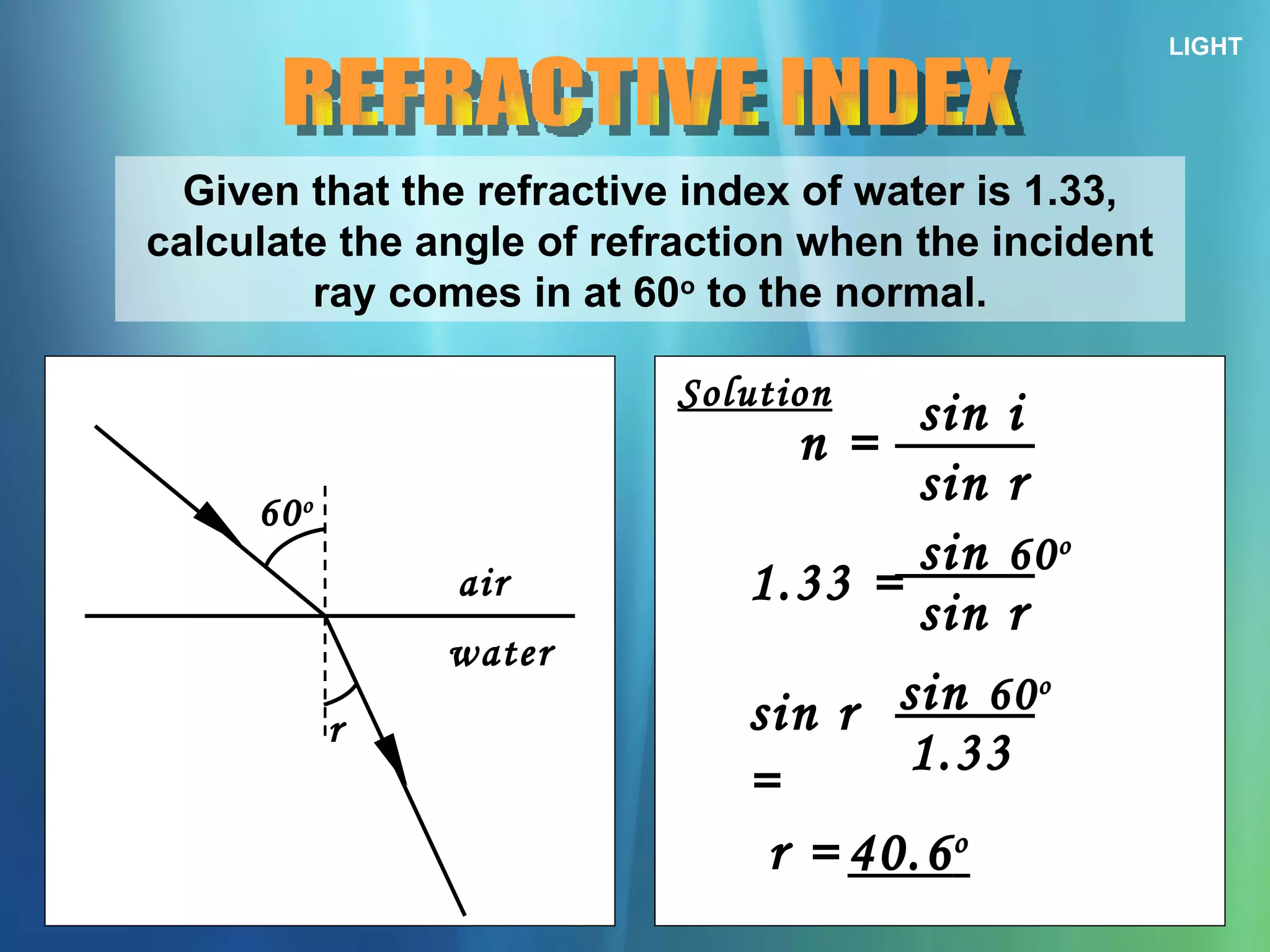 LIGHT REFRACTIVE INDEX Given that the refractive index of water is 1.33, calculate the angle of refraction when the incident ray comes in at 60 o  to the normal. 60 o r air water Solution n = sin i sin r 1.33 = sin  60 o sin r sin r = sin  60 o 1.33 r = 40.6 o 