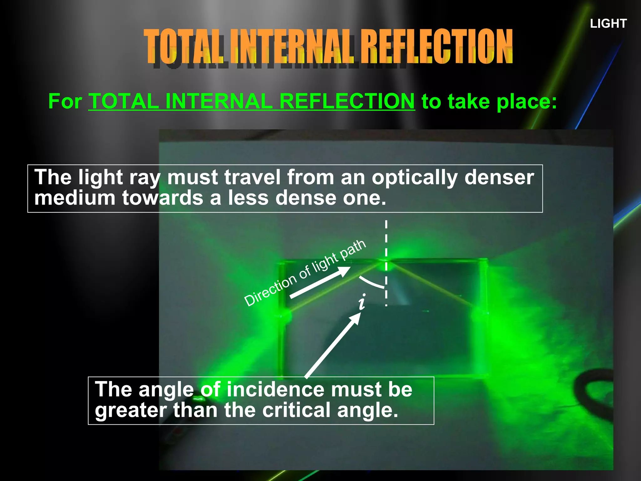 LIGHT For  TOTAL INTERNAL REFLECTION  to take place: The light ray must travel from an optically denser medium towards a less dense one. TOTAL INTERNAL REFLECTION The angle of incidence must be greater than the critical angle. Direction of light path i 