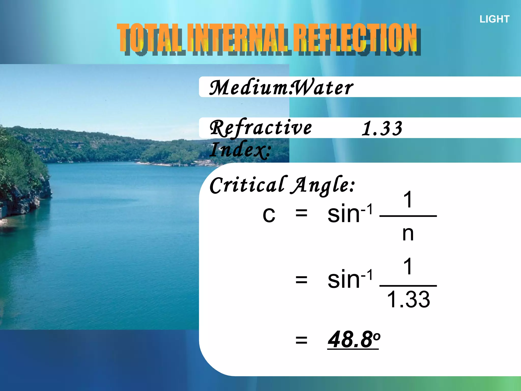 LIGHT Medium: TOTAL INTERNAL REFLECTION Refractive Index: Critical Angle: = c sin -1 n 1 Water 1.33 = sin -1 1.33 1 = 48.8 o 