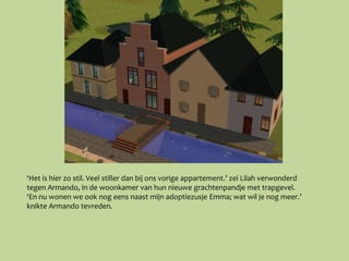 ‘Het is hier zo stil. Veel stiller dan bij ons vorige appartement.’ zei Lilah verwonderd
tegen Armando, in de woonkamer van hun nieuwe grachtenpandje met trapgevel.
‘En nu wonen we ook nog eens naast mijn adoptiezusje Emma; wat wil je nog meer.’
knikte Armando tevreden.
 