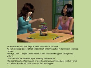 Ze wenste Zeb een fijne dag toe en hij vertrok naar zijn werk.
Na wat gebabbel bij de koffie besloten Lilah en Emma dat ze wel zin in een spelletje
hadden.
‘Weet je, Lilah…’ begon Emma ineens. ‘Soms zou ik best nog een kleintje erbij
willen.’
‘Echt? Ik dacht dat jullie het bij de tweeling zouden laten.’
‘Dat dacht ik ook…Maar ik denk er steeds vaker aan, dat ik nog wel een baby erbij
zou willen! Ik moet het maar eens met Zeb overleggen.’
 