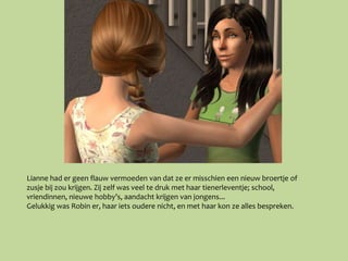 Lianne had er geen flauw vermoeden van dat ze er misschien een nieuw broertje of
zusje bij zou krijgen. Zij zelf was veel te druk met haar tienerleventje; school,
vriendinnen, nieuwe hobby’s, aandacht krijgen van jongens...
Gelukkig was Robin er, haar iets oudere nicht, en met haar kon ze alles bespreken.
 