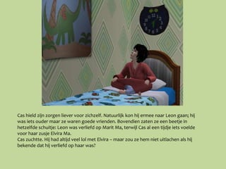 Cas hield zijn zorgen liever voor zichzelf. Natuurlijk kon hij ermee naar Leon gaan; hij
was iets ouder maar ze waren goede vrienden. Bovendien zaten ze een beetje in
hetzelfde schuitje: Leon was verliefd op Marit Ma, terwijl Cas al een tijdje iets voelde
voor haar zusje Elvira Ma.
Cas zuchtte. Hij had altijd veel lol met Elvira – maar zou ze hem niet uitlachen als hij
bekende dat hij verliefd op haar was?
 