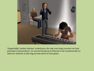 ‘Ongelofelijk!’ joelden Marloes’ onderburen, die vaak even langs kwamen om haar
pianospel te bewonderen. Ze was hard bezig op te klimmen in de muziekwereld, en
daarvoor oefende ze elke dag op haar piano en haar gitaar.
 