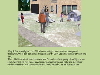 ‘Mag ik Cas uitnodigen?’ riep Elvira boven het gezoem van de racewagen uit.
‘Natuurlijk. Wil jij dan ook iemand vragen, Marit?’ Oom Stefan keek haar afwachtend
aan.
‘Eh…’ Marit voelde zich nerveus worden. Ze zou Leon heel graag uitnodigen, maar
ze durfde niet. Hij was tiener geworden. Vroeger konden ze het goed met elkaar
vinden: misschien was dat nu veranderd. ‘Nee, bedankt.’ zei ze dus maar snel.
 