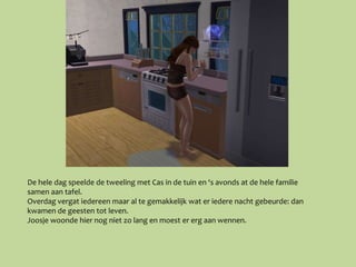 De hele dag speelde de tweeling met Cas in de tuin en ‘s avonds at de hele familie
samen aan tafel.
Overdag vergat iedereen maar al te gemakkelijk wat er iedere nacht gebeurde: dan
kwamen de geesten tot leven.
Joosje woonde hier nog niet zo lang en moest er erg aan wennen.
 