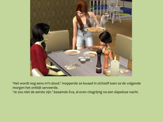 ‘Het wordt nog eens m’n dood.’ mopperde ze kwaad in zichzelf toen ze de volgende
morgen het ontbijt serveerde.
‘Je zou niet de eerste zijn.’ beaamde Eva, al even chagrijnig na een slapeloze nacht.
 