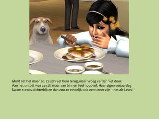 Marit liet het maar zo. Ze schreef hem terug, maar vroeg verder niet door.
Aan het ontbijt was ze stil, maar van binnen heel hoopvol. Haar eigen verjaardag
kwam steeds dichterbij: en dan zou ze eindelijk ook een tiener zijn – net als Leon!
 