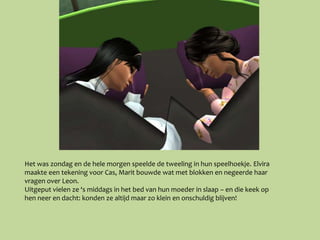 Het was zondag en de hele morgen speelde de tweeling in hun speelhoekje. Elvira
maakte een tekening voor Cas, Marit bouwde wat met blokken en negeerde haar
vragen over Leon.
Uitgeput vielen ze ‘s middags in het bed van hun moeder in slaap – en die keek op
hen neer en dacht: konden ze altijd maar zo klein en onschuldig blijven!
 