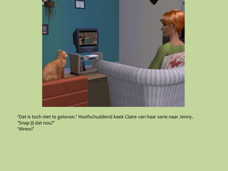 ‘Dat is toch niet te geloven.’ Hoofschuddend keek Claire van haar serie naar Jenny.
‘Snap jij dat nou?’
‘Mrew!’
 
