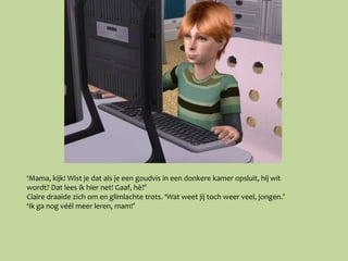 ‘Mama, kijk! Wist je dat als je een goudvis in een donkere kamer opsluit, hij wit
wordt? Dat lees ik hier net! Gaaf, hè?’
Claire draaide zich om en glimlachte trots. ‘Wat weet jij toch weer veel, jongen.’
‘Ik ga nog véél meer leren, mam!’
 