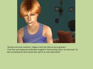 ‘Dat kan wel even wachten. Volgens mij is het tijd om op te groeien.’
‘O ja! Dat was ik gewoon helemaal vergeten!’ Snel sprong Lenric van zijn stoel. ‘Ik
ben zo benieuwd. Als ik tiener ben, kan ik zo veel meer leren!’
 