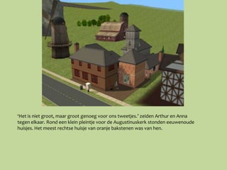 ‘Het is niet groot, maar groot genoeg voor ons tweetjes.’ zeiden Arthur en Anna
tegen elkaar. Rond een klein pleintje voor de Augustinuskerk stonden eeuwenoude
huisjes. Het meest rechtse huisje van oranje bakstenen was van hen.
 