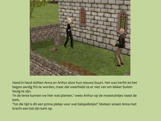 Hand in hand sloften Anna en Arthur door hun nieuwe buurt. Het was herfst en het
begon aardig fris te worden, maar dat weerhield ze er niet van om lekker buiten
bezig te zijn.
‘In de lente kunnen we hier wat planten.’ wees Arthur op de moestuintjes naast de
kerk.
‘Tot die tijd is dit een prima plekje voor wat balspelletjes!’ Meteen smeet Anna met
kracht een bal zijn kant op.
 