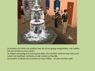 Ze trokken zich niets van anderen aan; als zij nou graag overgooiden, wat maakte
het dan uit dat ze al 60 waren?
Ze hingen ook graag wat rond op het plein. Hun dochter Linda en haar man Luuk
waren ook daarheen verhuisd, en dat vonden ze heerlijk.
Nu konden ze elkaar zien wanneer ze maar wilden – en dat was heel vaak!
 