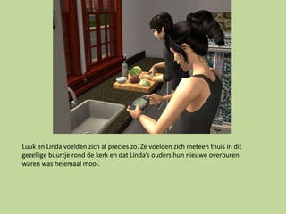 Luuk en Linda voelden zich al precies zo. Ze voelden zich meteen thuis in dit
gezellige buurtje rond de kerk en dat Linda’s ouders hun nieuwe overburen
waren was helemaal mooi.
 