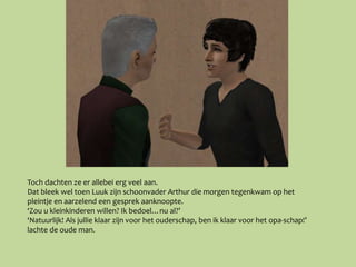 Toch dachten ze er allebei erg veel aan.
Dat bleek wel toen Luuk zijn schoonvader Arthur die morgen tegenkwam op het
pleintje en aarzelend een gesprek aanknoopte.
‘Zou u kleinkinderen willen? Ik bedoel…nu al?’
‘Natuurlijk! Als jullie klaar zijn voor het ouderschap, ben ik klaar voor het opa-schap!’
lachte de oude man.
 