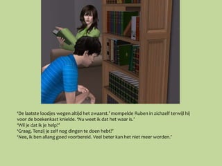 ‘De laatste loodjes wegen altijd het zwaarst.’ mompelde Ruben in zichzelf terwijl hij
voor de boekenkast knielde. ‘Nu weet ik dat het waar is.’
‘Wil je dat ik je help?’
‘Graag. Tenzij je zelf nog dingen te doen hebt?’
‘Nee, ik ben allang goed voorbereid. Veel beter kan het niet meer worden.’
 