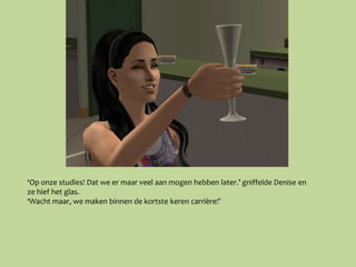 ‘Op onze studies! Dat we er maar veel aan mogen hebben later.’ gniffelde Denise en
ze hief het glas.
‘Wacht maar, we maken binnen de kortste keren carrière!’
 