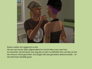 Ruben voelde zich opgelucht en blij.
Hij was met mooie cijfers afgestudeerd en mocht bijna weer naar huis.
En misschien wel het beste was nog dat Liz hem nu definitief met rust liet; ze had
een nieuwe vriend gevonden. Een jongen die haar gevoelens beantwoordde – en
dat deed haar duidelijk goed.
 