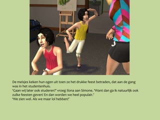 De meisjes keken hun ogen uit toen ze het drukke feest betraden, dat aan de gang
was in het studentenhuis.
‘Gaan wij later ook studeren?’ vroeg Ilona aan Simone. ‘Want dan ga ik natuurlijk ook
zulke feesten geven! En dan worden we heel populair.’
‘We zien wel. Als we maar lol hebben!’
 