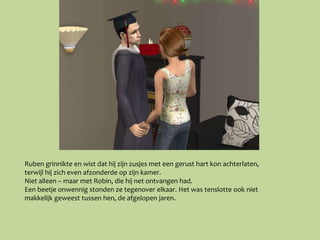 Ruben grinnikte en wist dat hij zijn zusjes met een gerust hart kon achterlaten,
terwijl hij zich even afzonderde op zijn kamer.
Niet alleen – maar met Robin, die hij net ontvangen had.
Een beetje onwennig stonden ze tegenover elkaar. Het was tenslotte ook niet
makkelijk geweest tussen hen, de afgelopen jaren.
 