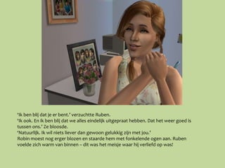‘Ik ben blij dat je er bent.’ verzuchtte Ruben.
‘Ik ook. En ik ben blij dat we alles eindelijk uitgepraat hebben. Dat het weer goed is
tussen ons.’ Ze bloosde.
‘Natuurlijk. Ik wil niets liever dan gewoon gelukkig zijn met jou.’
Robin moest nog erger blozen en staarde hem met fonkelende ogen aan. Ruben
voelde zich warm van binnen – dit was het meisje waar hij verliefd op was!
 