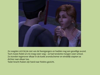Ze voegden zich bij de rest van de feestgangers en hadden nog een gezellige avond.
Toch moest Robin al vrij vroeg weer weg – ze had tenslotte morgen weer school.
Ze stonden tegenover elkaar in de koele avondschemer en eindelijk stapten ze
dichter naar elkaar toe.
Teder bracht Ruben zijn hand naar Robins gezicht.
 