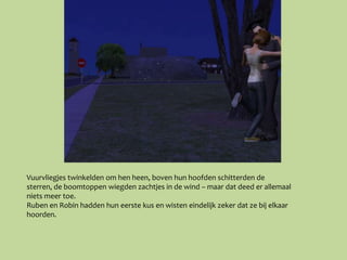 Vuurvliegjes twinkelden om hen heen, boven hun hoofden schitterden de
sterren, de boomtoppen wiegden zachtjes in de wind – maar dat deed er allemaal
niets meer toe.
Ruben en Robin hadden hun eerste kus en wisten eindelijk zeker dat ze bij elkaar
hoorden.
 