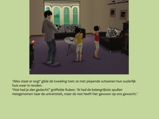 ‘Alles staat er nog!’ gilde de tweeling toen ze met piepende schoenen hun ouderlijk
huis weer in renden.
‘Wat had je dan gedacht?’ gniffelde Ruben. ‘Ik had de belangrijkste spullen
meegenomen naar de universiteit, maar de rest heeft hier gewoon op ons gewacht.’
 