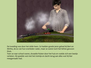 De tweeling was door het dolle heen. Ze hadden goede jaren gehad bij Bart en
Mirthe, de ex van hun overleden vader, maar ze waren toch het liefste gewoon
thuis.
Toen ze naar school waren, dwaalde Ruben door het huis en voelde zich een beetje
verlaten. Hij speelde wat met het treintje en dacht terug aan alles wat hij hier
meegemaakt had.
 