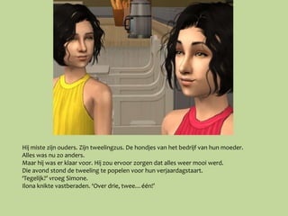 Hij miste zijn ouders. Zijn tweelingzus. De hondjes van het bedrijf van hun moeder.
Alles was nu zo anders.
Maar hij was er klaar voor. Hij zou ervoor zorgen dat alles weer mooi werd.
Die avond stond de tweeling te popelen voor hun verjaardagstaart.
‘Tegelijk?’ vroeg Simone.
Ilona knikte vastberaden. ‘Over drie, twee…één!’
 