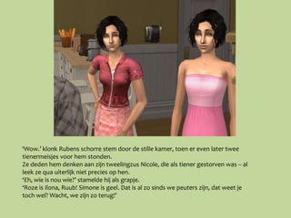 ‘Wow.’ klonk Rubens schorre stem door de stille kamer, toen er even later twee
tienermeisjes voor hem stonden.
Ze deden hem denken aan zijn tweelingzus Nicole, die als tiener gestorven was – al
leek ze qua uiterlijk niet precies op hen.
‘Eh, wie is nou wie?’ stamelde hij als grapje.
‘Roze is Ilona, Ruub! Simone is geel. Dat is al zo sinds we peuters zijn, dat weet je
toch wel? Wacht, we zijn zo terug!’
 