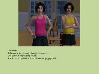 ‘Zo beter?’
Ruben moest even met zijn ogen knipperen.
‘Zijn dat echt mijn kleine zusjes?’
‘Reken maar.’ gniffelde Ilona. ‘Alleen ietsje gegroeid.’
 