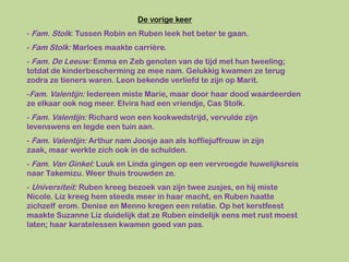 De vorige keer
- Fam. Stolk: Tussen Robin en Ruben leek het beter te gaan.
- Fam Stolk: Marloes maakte carrière.
- Fam. De Leeuw: Emma en Zeb genoten van de tijd met hun tweeling;
totdat de kinderbescherming ze mee nam. Gelukkig kwamen ze terug
zodra ze tieners waren. Leon bekende verliefd te zijn op Marit.
-Fam. Valentijn: Iedereen miste Marie, maar door haar dood waardeerden
ze elkaar ook nog meer. Elvira had een vriendje, Cas Stolk.
- Fam. Valentijn: Richard won een kookwedstrijd, vervulde zijn
levenswens en legde een tuin aan.
- Fam. Valentijn: Arthur nam Joosje aan als koffiejuffrouw in zijn
zaak, maar werkte zich ook in de schulden.
- Fam. Van Ginkel: Luuk en Linda gingen op een vervroegde huwelijksreis
naar Takemizu. Weer thuis trouwden ze.
- Universiteit: Ruben kreeg bezoek van zijn twee zusjes, en hij miste
Nicole. Liz kreeg hem steeds meer in haar macht, en Ruben haatte
zichzelf erom. Denise en Menno kregen een relatie. Op het kerstfeest
maakte Suzanne Liz duidelijk dat ze Ruben eindelijk eens met rust moest
laten; haar karatelessen kwamen goed van pas.
 