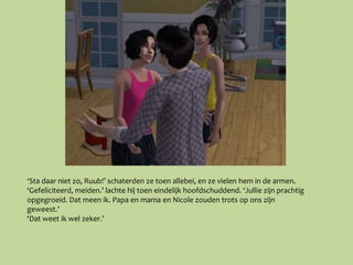 ‘Sta daar niet zo, Ruub!’ schaterden ze toen allebei, en ze vielen hem in de armen.
‘Gefeliciteerd, meiden.’ lachte hij toen eindelijk hoofdschuddend. ‘Jullie zijn prachtig
opgegroeid. Dat meen ik. Papa en mama en Nicole zouden trots op ons zijn
geweest.’
‘Dat weet ik wel zeker.’
 