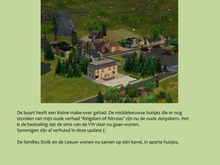 De buurt heeft een kleine make-over gehad. De middeleeuwse huisjes die er nog
stonden van mijn oude verhaal ‘Kingdom of Nirvoas’ zijn nu de oude dorpskern. Het
is de bedoeling dat de sims van de VW daar nu gaan wonen.
Sommigen zijn al verhuisd in deze update (:

De families Stolk en de Leeuw wonen nu samen op één kavel, in aparte huisjes.
 