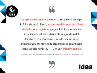 Toda prestación pública que se exija sistemáticamente por
la Administración Fiscal, por encima del monto del tributo
definido por el legislador que, en definitiva, se adeude

(…), importa alterar las bases éticas y jurídicas del
derecho de recaudar, transfigurando, por medio de
artilugios técnicos propios de alquimistas, la contribución

común exigida por la ley (…), en un verdadero despojo.
("La Biznaga SAACIF y M. c/Dirección General Impositiva" -Fallos: 310:714-, Sent. del 31 de marzo de 1987).

 