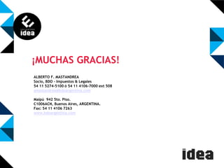 ¡MUCHAS GRACIAS!
ALBERTO F. MASTANDREA
Socio, BDO - Impuestos & Legales
54 11 5274-5100 ó 54 11 4106-7000 ext 508
amastandrea@bdoargentina.com
Maipú 942 5to. Piso.
C1006ACN, Buenos Aires, ARGENTINA.
Fax: 54 11 4106 7263
www.bdoargentina.com

 