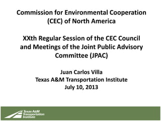 Commission for Environmental Cooperation
(CEC) of North America
XXth Regular Session of the CEC Council
and Meetings of the Joint Public Advisory
Committee (JPAC)
Juan Carlos Villa
Texas A&M Transportation Institute
July 10, 2013
 