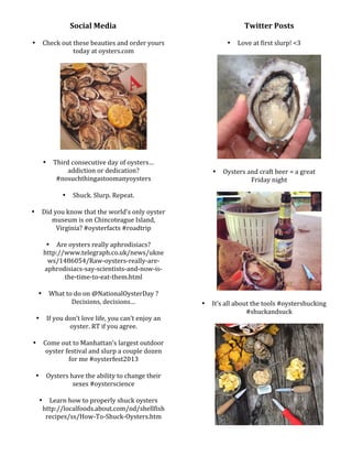 Social	
  Media	
  
	
  
• Check	
  out	
  these	
  beauties	
  and	
  order	
  yours	
  
today	
  at	
  oysters.com	
  
	
  
	
  
	
  
• Third	
  consecutive	
  day	
  of	
  oysters…	
  
addiction	
  or	
  dedication?	
  
#nosuchthingastoomanyoysters	
  
	
  
• Shuck.	
  Slurp.	
  Repeat.	
  
	
  
• Did	
  you	
  know	
  that	
  the	
  world’s	
  only	
  oyster	
  
museum	
  is	
  on	
  Chincoteague	
  Island,	
  
Virginia?	
  #oysterfacts	
  #roadtrip	
  
	
  
• Are	
  oysters	
  really	
  aphrodisiacs?	
  
http://www.telegraph.co.uk/news/ukne
ws/1486054/Raw-­‐oysters-­‐really-­‐are-­‐
aphrodisiacs-­‐say-­‐scientists-­‐and-­‐now-­‐is-­‐
the-­‐time-­‐to-­‐eat-­‐them.html	
  
	
  
• What	
  to	
  do	
  on	
  @NationalOysterDay	
  ?	
  
Decisions,	
  decisions…	
  
	
  
• If	
  you	
  don’t	
  love	
  life,	
  you	
  can’t	
  enjoy	
  an	
  
oyster.	
  RT	
  if	
  you	
  agree.	
  
	
  
• Come	
  out	
  to	
  Manhattan’s	
  largest	
  outdoor	
  
oyster	
  festival	
  and	
  slurp	
  a	
  couple	
  dozen	
  
for	
  me	
  #oysterfest2013	
  
	
  
• Oysters	
  have	
  the	
  ability	
  to	
  change	
  their	
  
sexes	
  #oysterscience	
  
	
  
• Learn	
  how	
  to	
  properly	
  shuck	
  oysters	
  
http://localfoods.about.com/od/shellfish
recipes/ss/How-­‐To-­‐Shuck-­‐Oysters.htm	
  
	
  
Twitter	
  Posts	
  
	
  
• Love	
  at	
  first	
  slurp!	
  <3	
  
	
  
	
  
	
  
• Oysters	
  and	
  craft	
  beer	
  =	
  a	
  great	
  
Friday	
  night	
  
	
  
	
  
	
  
• It’s	
  all	
  about	
  the	
  tools	
  #oystershucking	
  
#shuckandsuck	
  
	
  
	
  
 