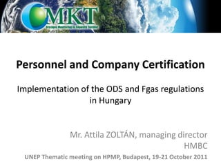 Personnel and Company Certification
Implementation of the ODS and Fgas regulations
                 in Hungary


               Mr. Attila ZOLTÁN, managing director
                                             HMBC
 UNEP Thematic meeting on HPMP, Budapest, 19-21 October 2011
 