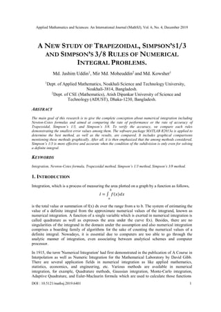 Applied Mathematics and Sciences: An International Journal (MathSJ), Vol. 6, No. 4, December 2019
DOI : 10.5121/mathsj.2019.6401 1
A NEW STUDY OF TRAPEZOIDAL, SIMPSON’S1/3
AND SIMPSON’S 3/8 RULES OF NUMERICAL
INTEGRAL PROBLEMS.
Md. Jashim Uddin1
, Mir Md. Moheuddin2
and Md. Kowsher1
1
Dept. of Applied Mathematics, Noakhali Science and Technology University,
Noakhali-3814, Bangladesh.
2
Dept. of CSE (Mathematics), Atish Dipankar University of Science and
Technology (ADUST), Dhaka-1230, Bangladesh.
ABSTRACT
The main goal of this research is to give the complete conception about numerical integration including
Newton-Cotes formulas and aimed at comparing the rate of performance or the rate of accuracy of
Trapezoidal, Simpson’s 1/3, and Simpson’s 3/8. To verify the accuracy, we compare each rules
demonstrating the smallest error values among them. The software package MATLAB R2013a is applied to
determine the best method, as well as the results, are compared. It includes graphical comparisons
mentioning these methods graphically. After all, it is then emphasized that the among methods considered,
Simpson’s 1/3 is more effective and accurate when the condition of the subdivision is only even for solving
a definite integral.
KEYWORDS
Integration, Newton-Cotes formula, Trapezoidal method, Simpson’s 1/3 method, Simpson’s 3/8 method.
1. INTRODUCTION
Integration, which is a process of measuring the area plotted on a graph by a function as follows,
𝑏
𝐼 = ∫ 𝑓(𝑥)𝑑𝑥
𝑎
is the total value or summation of f(x) dx over the range from a to b. The system of estimating the
value of a definite integral from the approximate numerical values of the integrand, known as
numerical integration. A function of a single variable which is exerted in numerical integration is
called quadrature as well as expresses the area under the curve f(x). Besides, there are no
singularities of the integrand in the domain under the assumption and also numerical integration
comprises a boarding family of algorithms for the sake of counting the numerical values of a
definite integral. Nowadays, it is essential due to computers are too able to go through the
analytic manner of integration, even associating between analytical schemes and computer
processor.
In 1915, the term 'Numerical Integration' had first demonstrated in the publication of A Course in
Interpolation as well as Numeric Integration for the Mathematical Laboratory by David Gibb.
There are several application fields in numerical integration as like applied mathematics,
statistics, economics, and engineering, etc. Various methods are available in numerical
integration, for example, Quadrature methods, Gaussian integration, Monte-Carlo integration,
Adaptive Quadrature, and Euler-Maclaurin formula which are used to calculate those functions
 