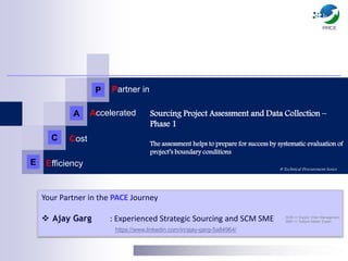 Sourcing Project Assessment and Data Collection –
Phase 1
The assessment helps to prepare for success by systematic evaluation of
project’s boundary conditions
# Technical Procurement Series
Your Partner in the PACE Journey
 Ajay Garg : Experienced Strategic Sourcing and SCM SME
https://www.linkedin.com/in/ajay-garg-5a84964/
SCM => Supply Chain Management
SME => Subject Matter Expert
P
A
C
E
Partner in
Accelerated
Cost
Efficiency
 