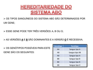  OS TIPOS SANGUÍNEOS DO SISTEMA ABO SÃO DETERMINADOS POR
UM GENE;
 ESSE GENE PODE TER TRÊS VERSÕES: A, B OU O;
 AS VERSÕES A E B SÃO DOMINANTES E A VERSÃO O É RECESSIVA;
 OS GENÓTIPOS POSSÍVEIS PARA ESTE
GENE SÃO OS SEGUINTES:
 
