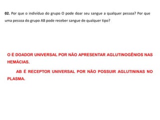 02. Por que o indivíduo do grupo O pode doar seu sangue a qualquer pessoa? Por que
uma pessoa do grupo AB pode receber sangue de qualquer tipo?
O É DOADOR UNIVERSAL POR NÃO APRESENTAR AGLUTINOGÊNIOS NAS
HEMÁCIAS.
AB É RECEPTOR UNIVERSAL POR NÃO POSSUIR AGLUTININAS NO
PLASMA.
 