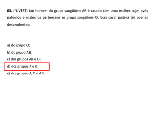 03. (FUVEST) Um homem do grupo sangüíneo AB é casado com uma mulher cujos avós
paternos e maternos pertencem ao grupo sangüíneo O. Esse casal poderá ter apenas
descendentes:
a) do grupo O;
b) do grupo AB;
c) dos grupos AB e O;
d) dos grupos A e B;
e) dos grupos A, B e AB.
 