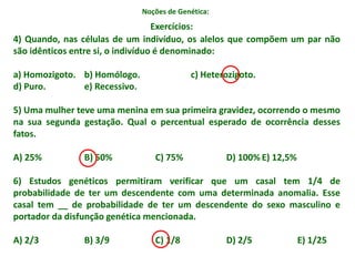 Noções de Genética:
4) Quando, nas células de um indivíduo, os alelos que compõem um par não
são idênticos entre si, o indivíduo é denominado:
a) Homozigoto. b) Homólogo. c) Heterozigoto.
d) Puro. e) Recessivo.
5) Uma mulher teve uma menina em sua primeira gravidez, ocorrendo o mesmo
na sua segunda gestação. Qual o percentual esperado de ocorrência desses
fatos.
A) 25% B) 50% C) 75% D) 100% E) 12,5%
6) Estudos genéticos permitiram verificar que um casal tem 1/4 de
probabilidade de ter um descendente com uma determinada anomalia. Esse
casal tem __ de probabilidade de ter um descendente do sexo masculino e
portador da disfunção genética mencionada.
A) 2/3 B) 3/9 C) 1/8 D) 2/5 E) 1/25
Exercícios:
 