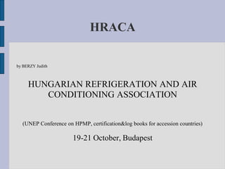 HRACA

by BERZY Judith



     HUNGARIAN REFRIGERATION AND AIR
        CONDITIONING ASSOCIATION


  (UNEP Conference on HPMP, certification&log books for accession countries)

                      19-21 October, Budapest
 